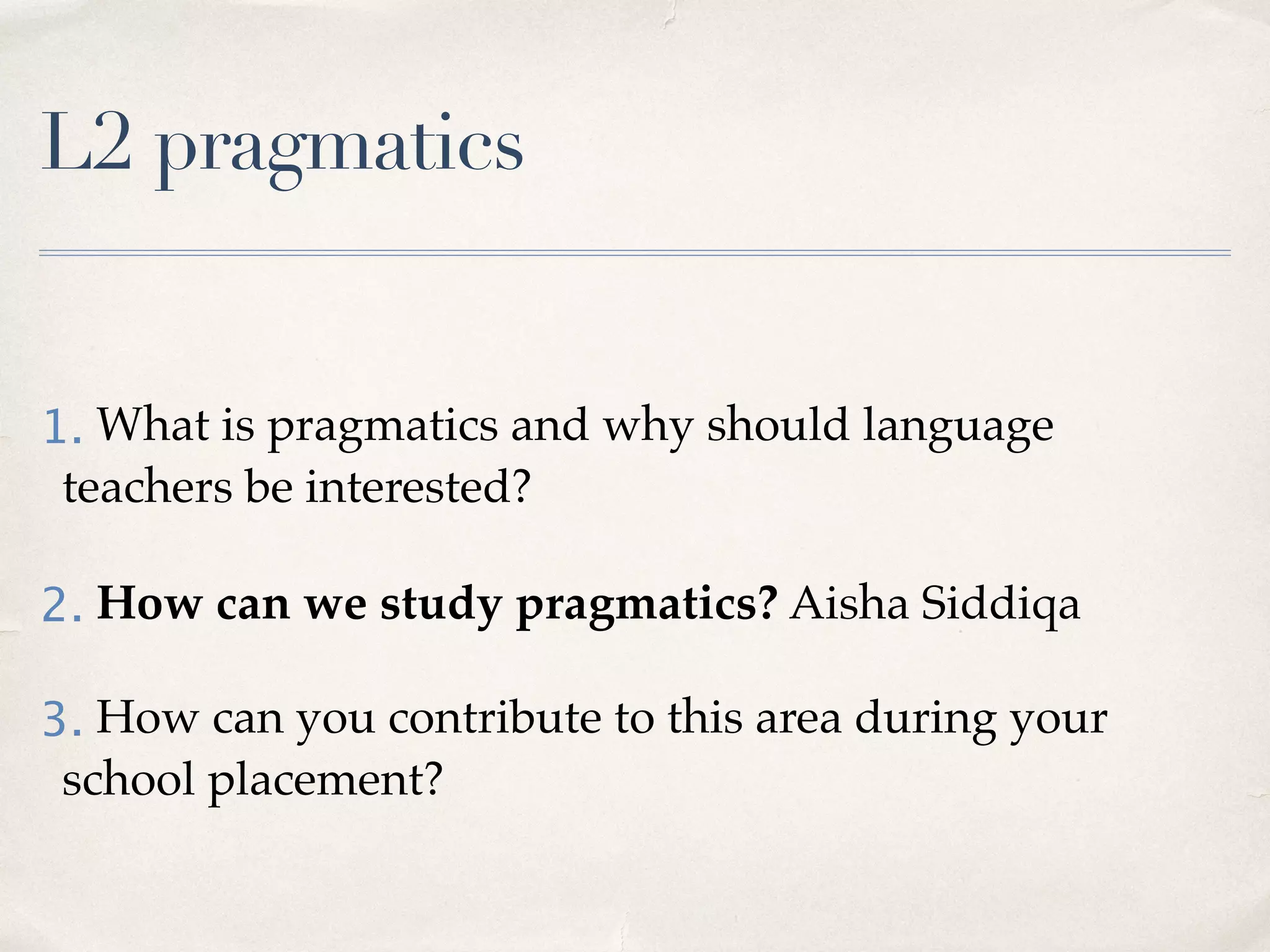 L2 pragmatics
1. What is pragmatics and why should language
teachers be interested?
2. How can we study pragmatics? Aisha Siddiqa
3. How can you contribute to this area during your
school placement?
 