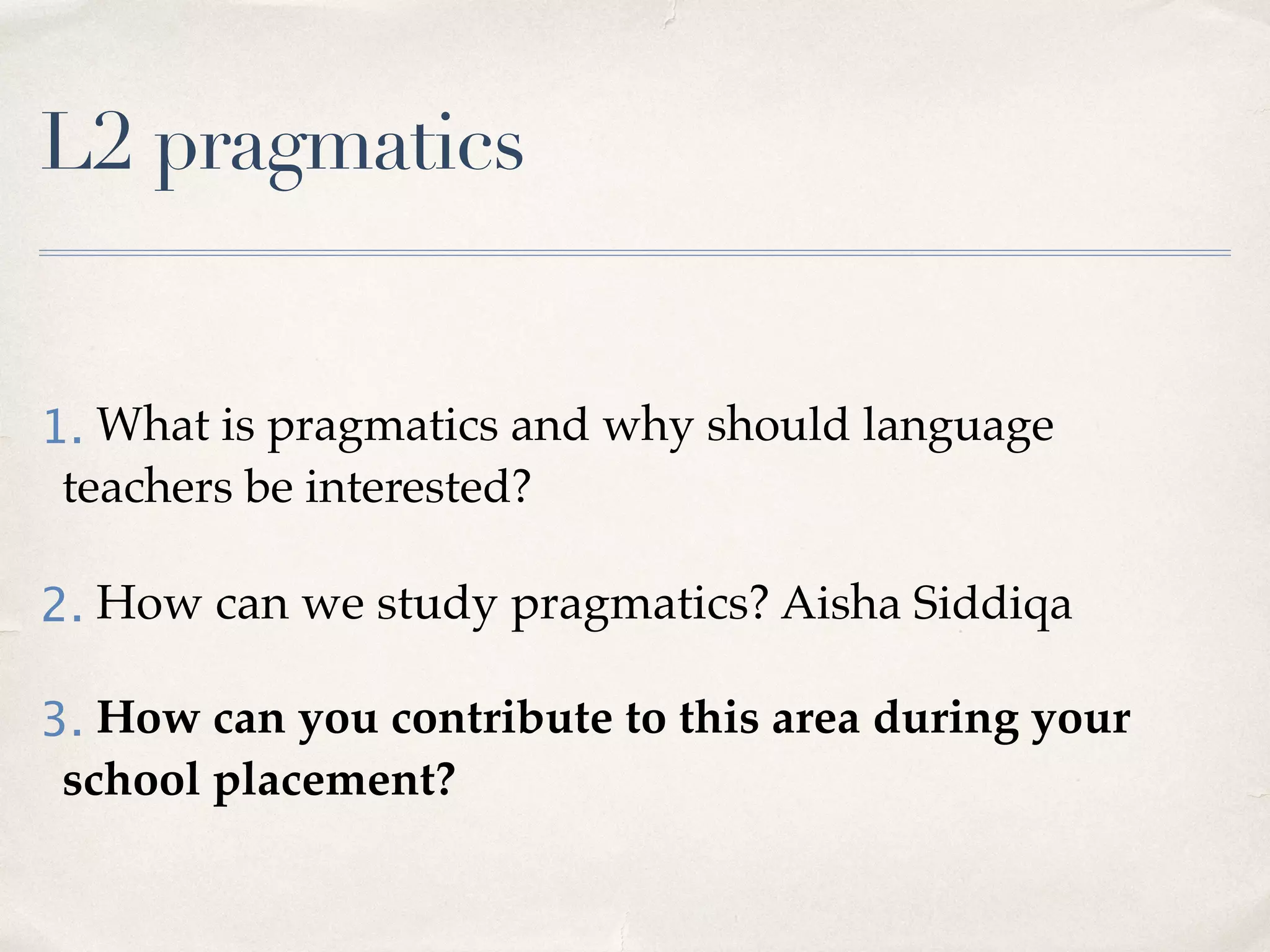 L2 pragmatics
1. What is pragmatics and why should language
teachers be interested?
2. How can we study pragmatics? Aisha Siddiqa
3. How can you contribute to this area during your
school placement?
 