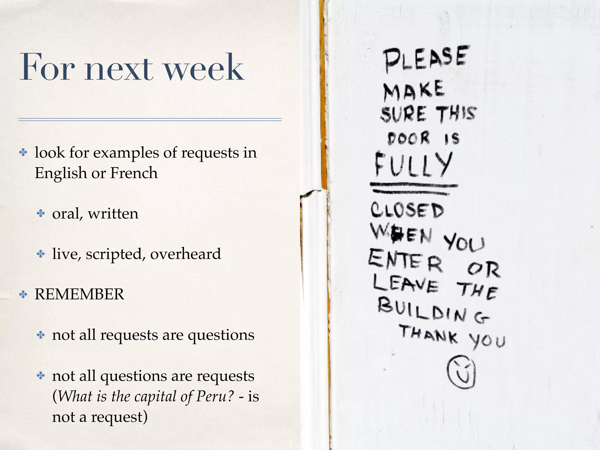 For next week
✤ look for examples of requests in
English or French
✤ oral, written
✤ live, scripted, overheard
✤ REMEMBER
✤ not all requests are questions
✤ not all questions are requests  
(What is the capital of Peru? - is
not a request)
 