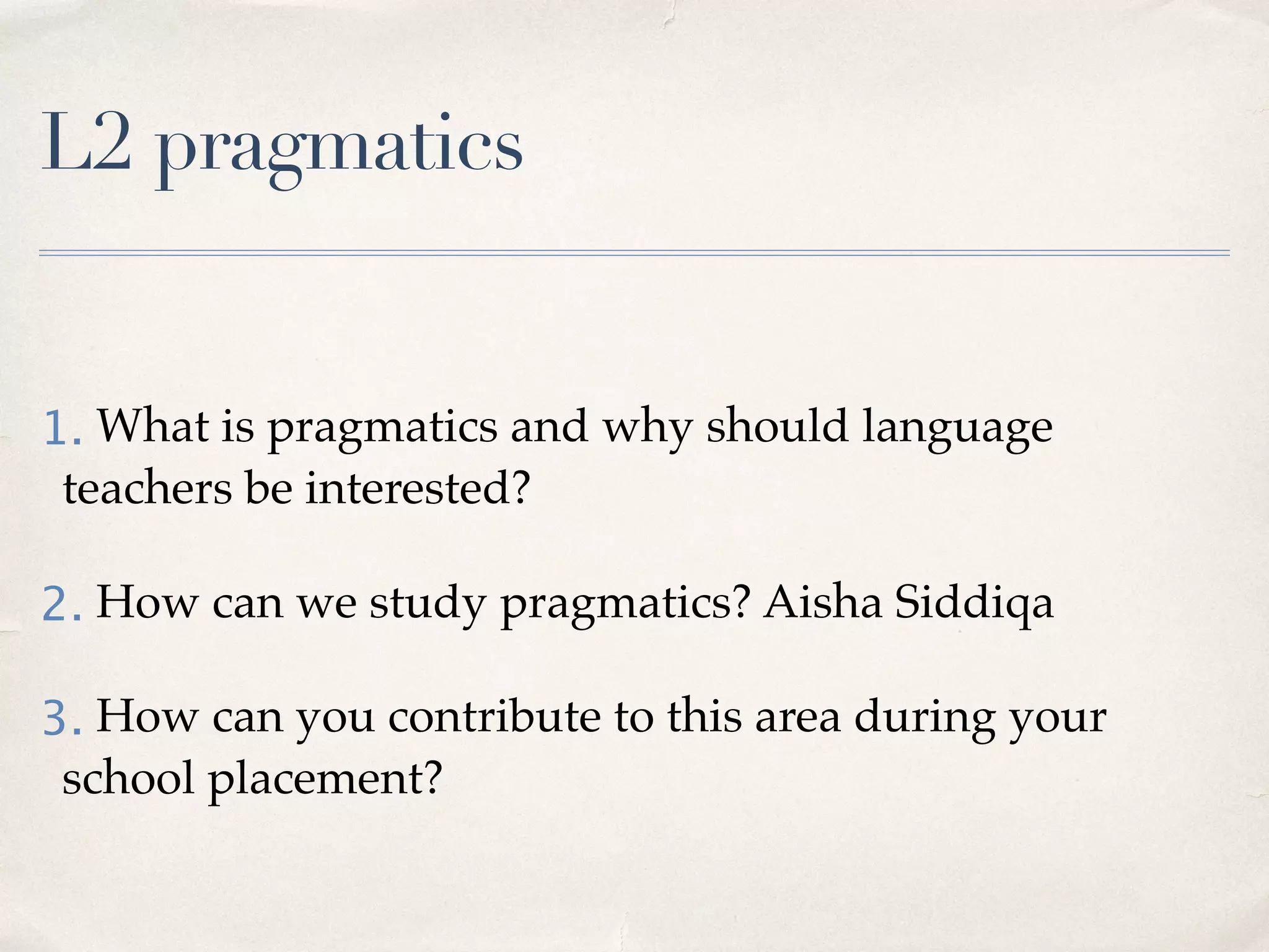 L2 pragmatics
1. What is pragmatics and why should language
teachers be interested?
2. How can we study pragmatics? Aisha Siddiqa
3. How can you contribute to this area during your
school placement?
 