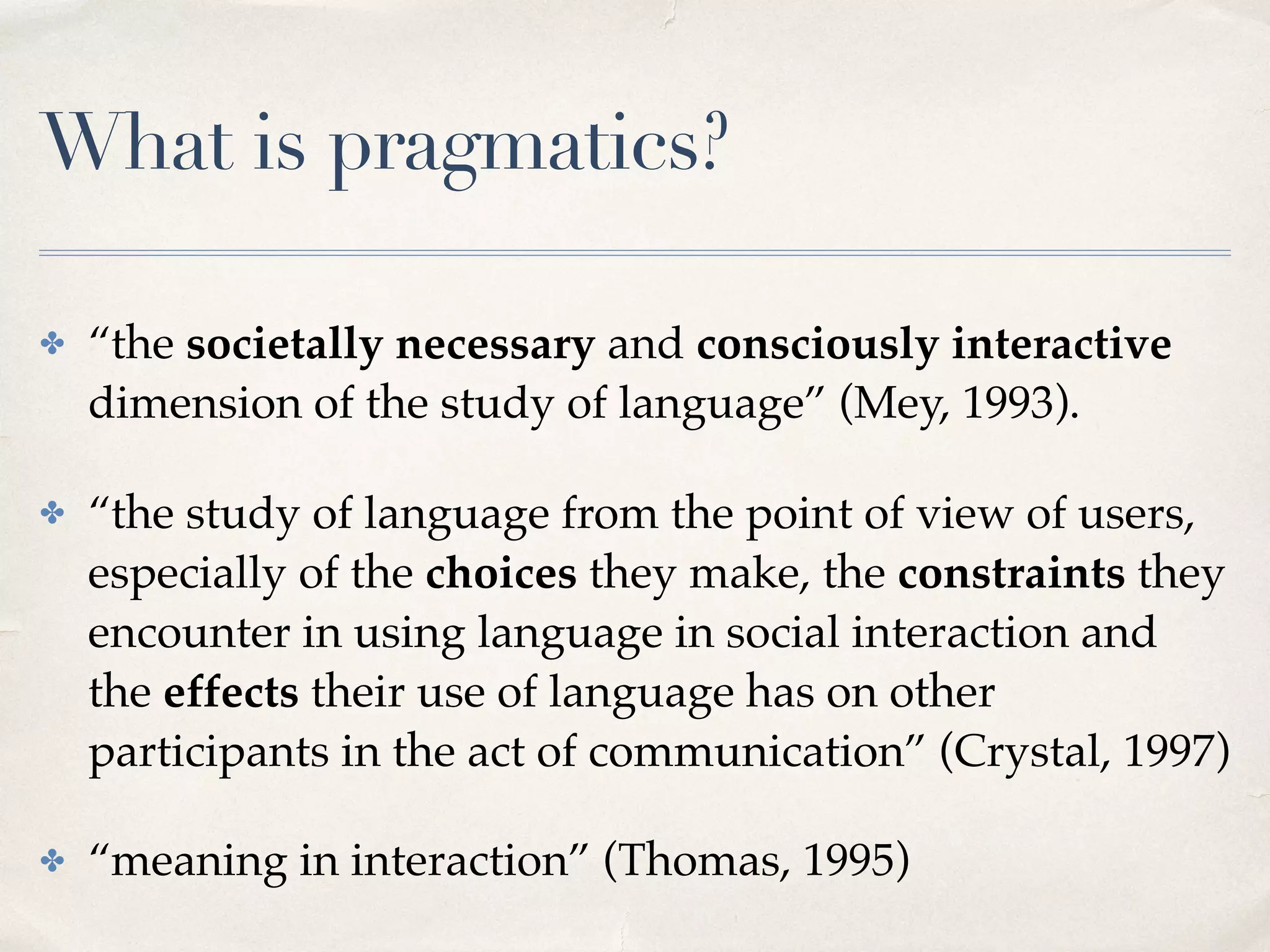 What is pragmatics?
✤ “the societally necessary and consciously interactive
dimension of the study of language” (Mey, 1993).
✤ “the study of language from the point of view of users,
especially of the choices they make, the constraints they
encounter in using language in social interaction and
the effects their use of language has on other
participants in the act of communication” (Crystal, 1997)
✤ “meaning in interaction” (Thomas, 1995)
 