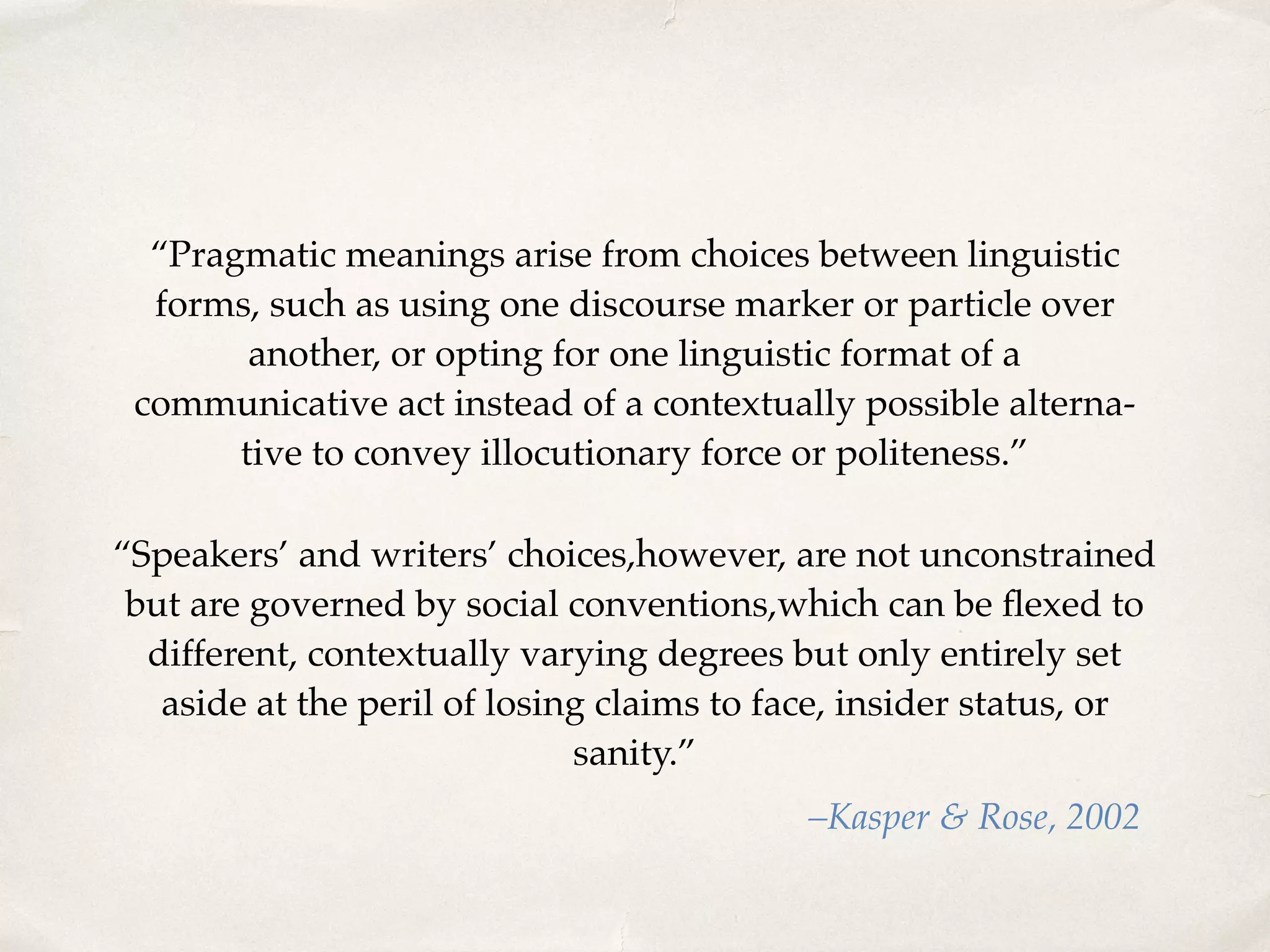“Pragmatic meanings arise from choices between linguistic
forms, such as using one discourse marker or particle over
another, or opting for one linguistic format of a
communicative act instead of a contextually possible alterna-
tive to convey illocutionary force or politeness.”
–Kasper & Rose, 2002
“Speakers’ and writers’ choices,however, are not unconstrained
but are governed by social conventions,which can be ﬂexed to
different, contextually varying degrees but only entirely set
aside at the peril of losing claims to face, insider status, or
sanity.”
 