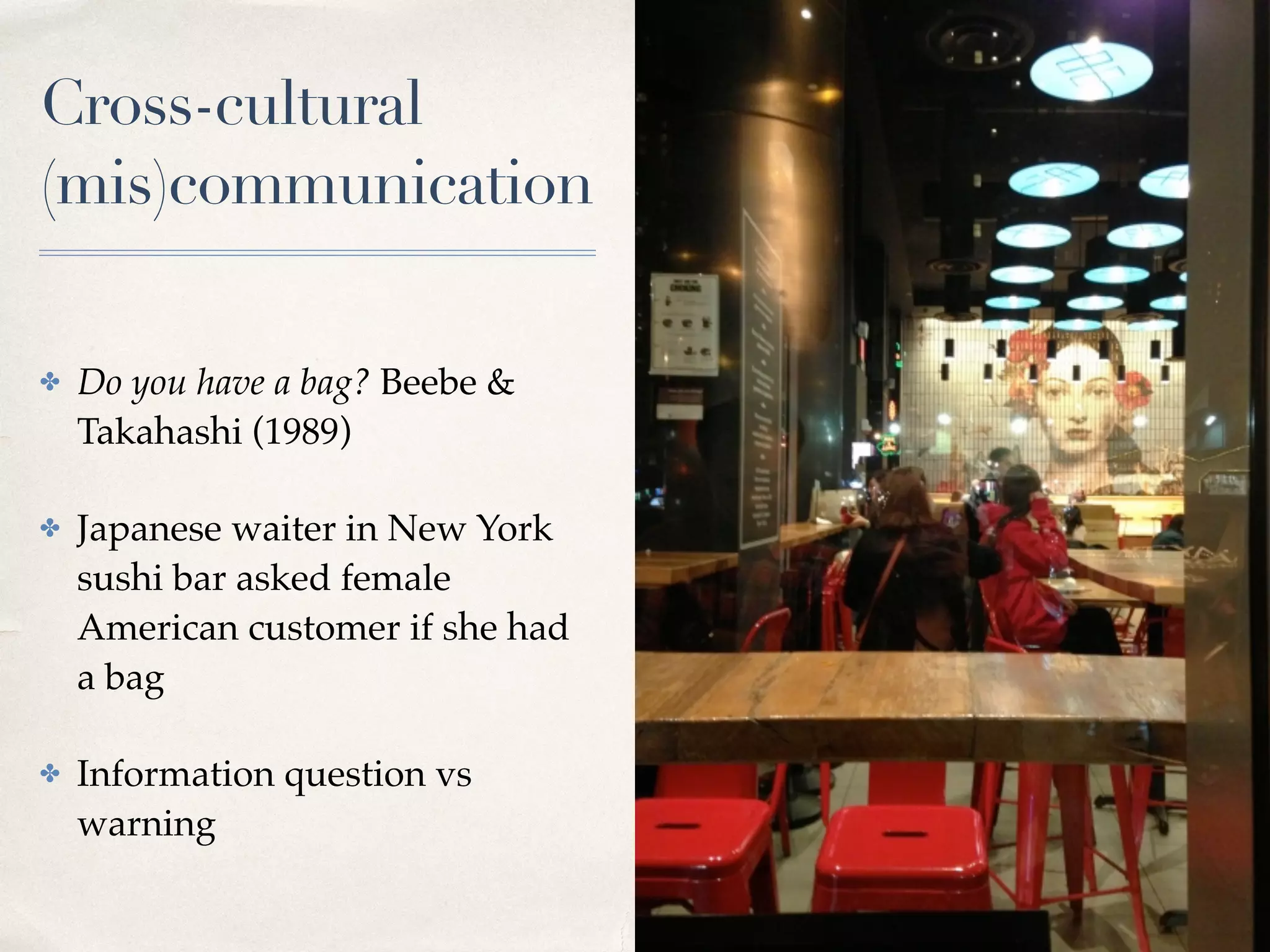 Cross-cultural
(mis)communication
✤ Do you have a bag? Beebe &
Takahashi (1989)
✤ Japanese waiter in New York
sushi bar asked female
American customer if she had
a bag
✤ Information question vs
warning
 