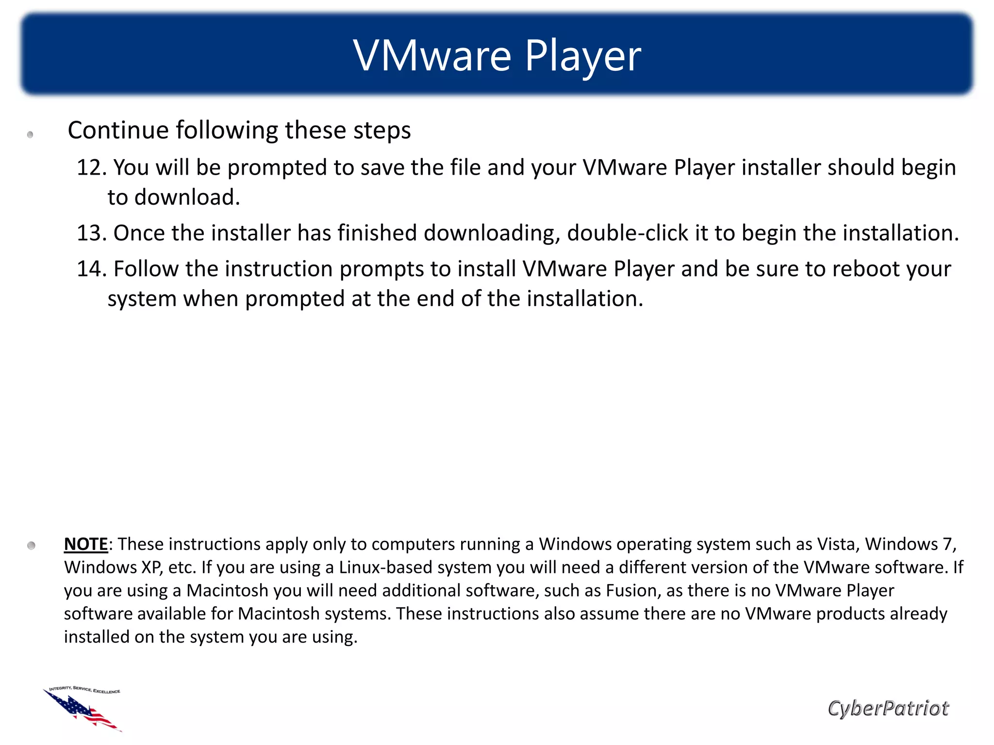 VMware Player
Continue following these steps
 12. You will be prompted to save the file and your VMware Player installer should begin
    to download.
 13. Once the installer has finished downloading, double-click it to begin the installation.
 14. Follow the instruction prompts to install VMware Player and be sure to reboot your
    system when prompted at the end of the installation.




NOTE: These instructions apply only to computers running a Windows operating system such as Vista, Windows 7,
Windows XP, etc. If you are using a Linux-based system you will need a different version of the VMware software. If
you are using a Macintosh you will need additional software, such as Fusion, as there is no VMware Player
software available for Macintosh systems. These instructions also assume there are no VMware products already
installed on the system you are using.
 