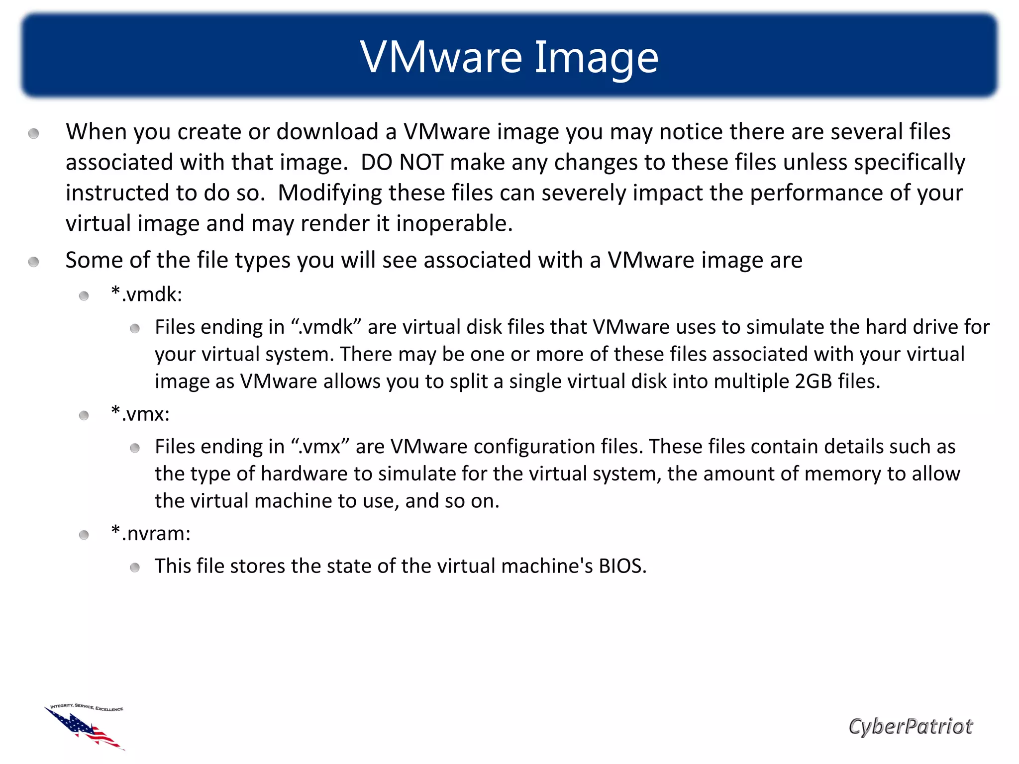 VMware Image
When you create or download a VMware image you may notice there are several files
associated with that image. DO NOT make any changes to these files unless specifically
instructed to do so. Modifying these files can severely impact the performance of your
virtual image and may render it inoperable.
Some of the file types you will see associated with a VMware image are
    *.vmdk:
         Files ending in “.vmdk” are virtual disk files that VMware uses to simulate the hard drive for
         your virtual system. There may be one or more of these files associated with your virtual
         image as VMware allows you to split a single virtual disk into multiple 2GB files.
    *.vmx:
         Files ending in “.vmx” are VMware configuration files. These files contain details such as
         the type of hardware to simulate for the virtual system, the amount of memory to allow
         the virtual machine to use, and so on.
    *.nvram:
         This file stores the state of the virtual machine's BIOS.
 