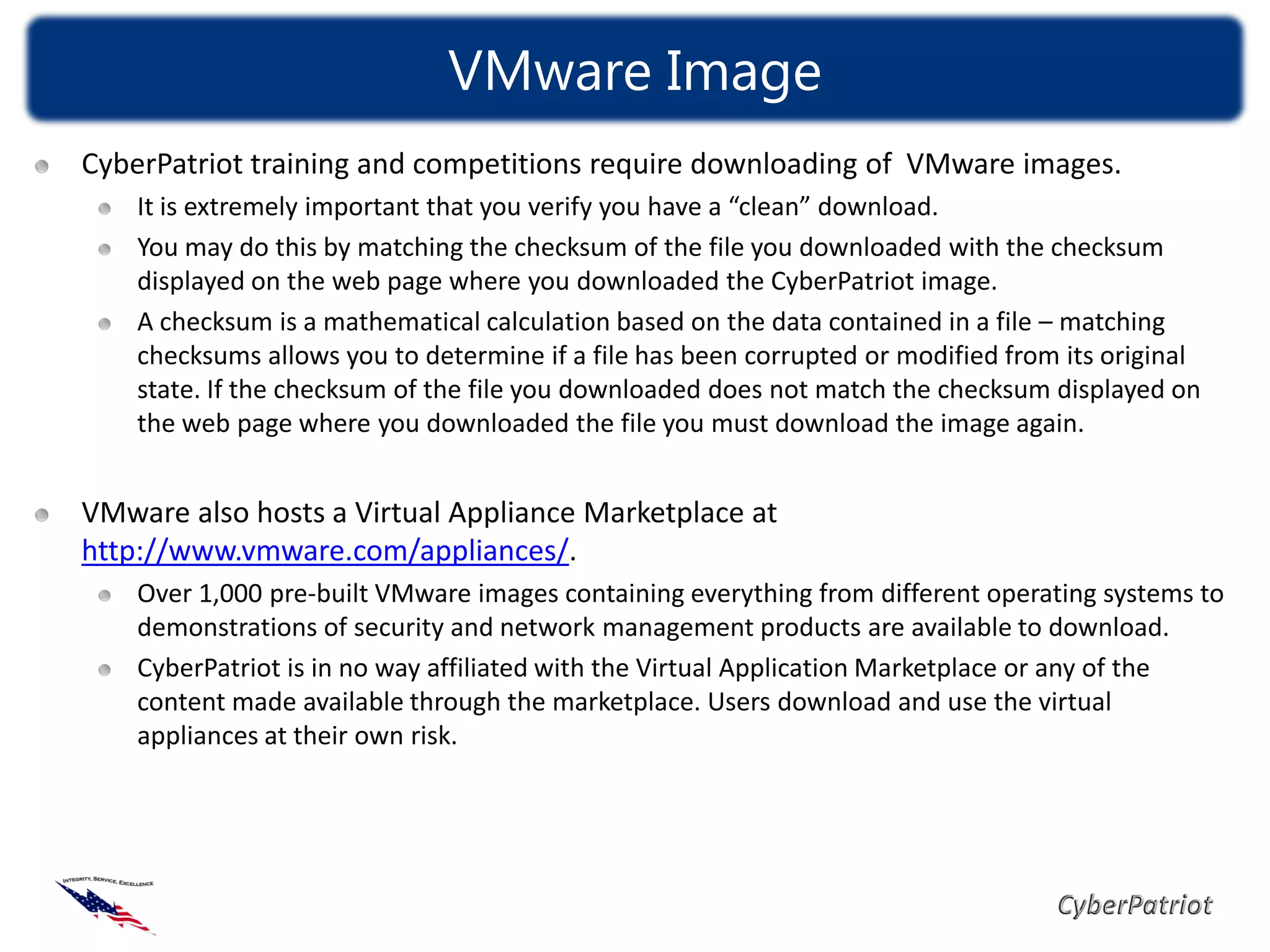 VMware Image
CyberPatriot training and competitions require downloading of VMware images.
    It is extremely important that you verify you have a “clean” download.
    You may do this by matching the checksum of the file you downloaded with the checksum
    displayed on the web page where you downloaded the CyberPatriot image.
    A checksum is a mathematical calculation based on the data contained in a file – matching
    checksums allows you to determine if a file has been corrupted or modified from its original
    state. If the checksum of the file you downloaded does not match the checksum displayed on
    the web page where you downloaded the file you must download the image again.


VMware also hosts a Virtual Appliance Marketplace at
http://www.vmware.com/appliances/.
    Over 1,000 pre-built VMware images containing everything from different operating systems to
    demonstrations of security and network management products are available to download.
    CyberPatriot is in no way affiliated with the Virtual Application Marketplace or any of the
    content made available through the marketplace. Users download and use the virtual
    appliances at their own risk.
 