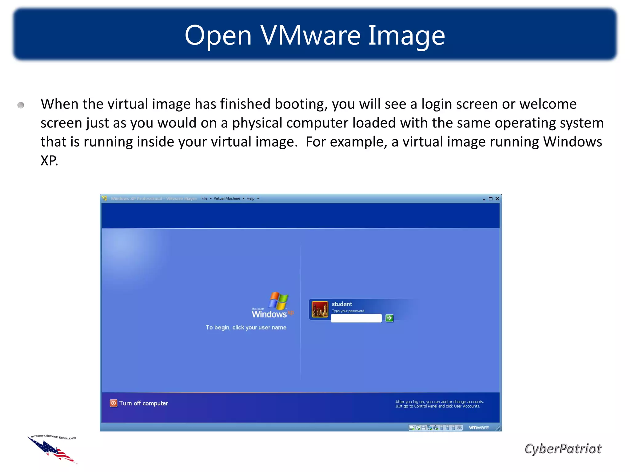 Open VMware Image

When the virtual image has finished booting, you will see a login screen or welcome
screen just as you would on a physical computer loaded with the same operating system
that is running inside your virtual image. For example, a virtual image running Windows
XP.
 