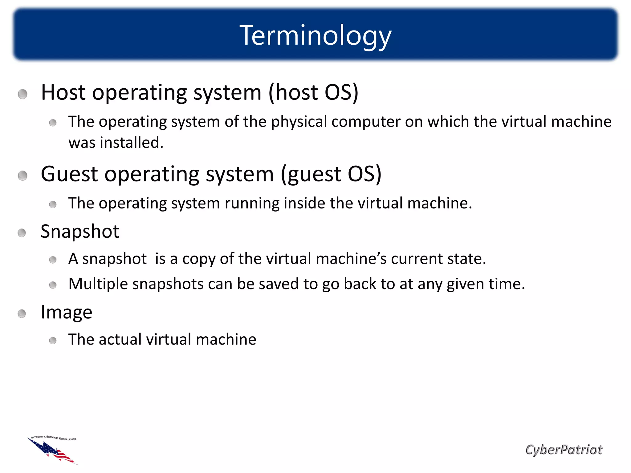 Terminology
Host operating system (host OS)
  The operating system of the physical computer on which the virtual machine
  was installed.
Guest operating system (guest OS)
  The operating system running inside the virtual machine.
Snapshot
  A snapshot is a copy of the virtual machine’s current state.
  Multiple snapshots can be saved to go back to at any given time.
Image
  The actual virtual machine
 