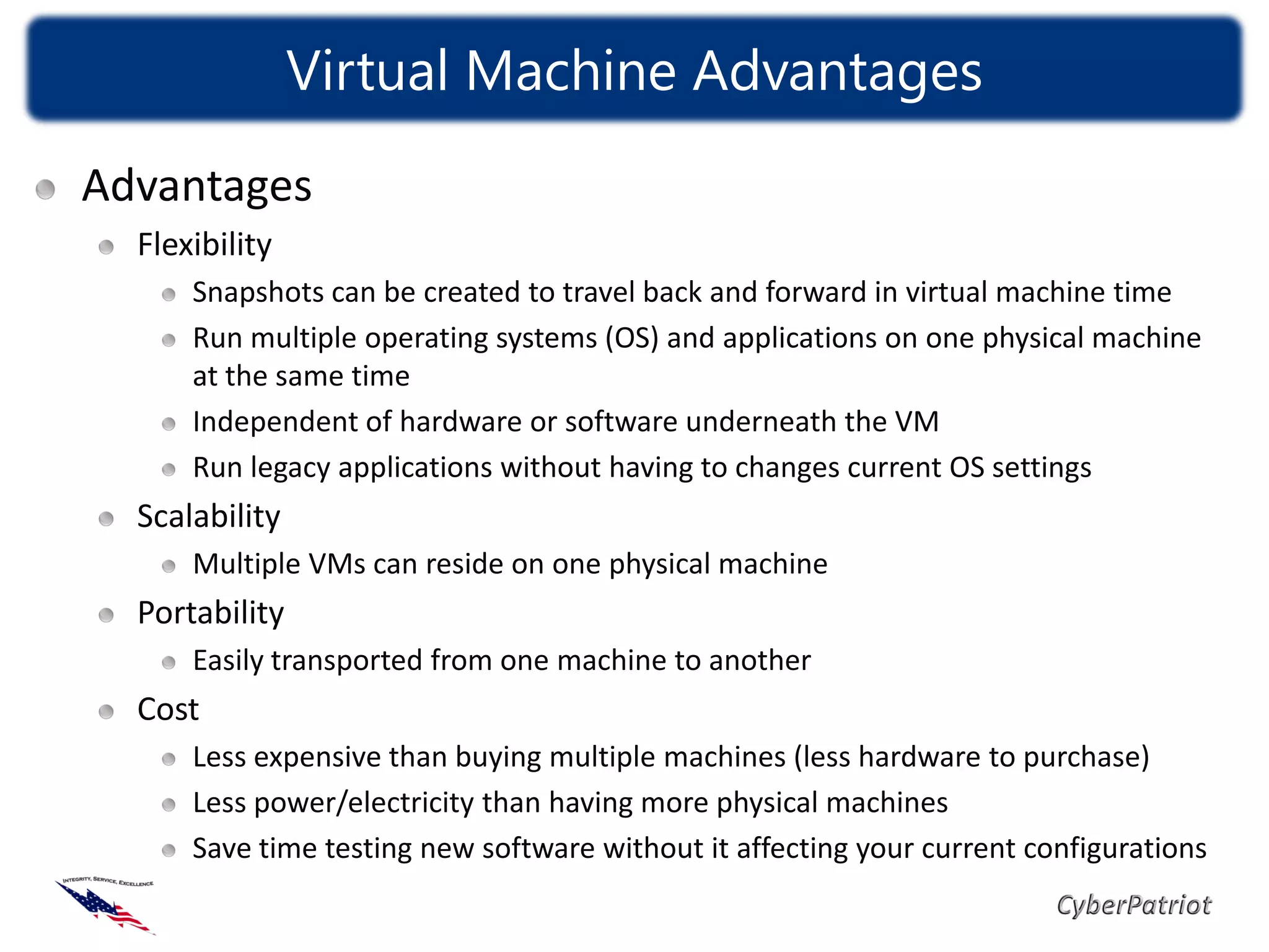 Virtual Machine Advantages
Advantages
  Flexibility
      Snapshots can be created to travel back and forward in virtual machine time
      Run multiple operating systems (OS) and applications on one physical machine
      at the same time
      Independent of hardware or software underneath the VM
      Run legacy applications without having to changes current OS settings
  Scalability
      Multiple VMs can reside on one physical machine
  Portability
      Easily transported from one machine to another
  Cost
      Less expensive than buying multiple machines (less hardware to purchase)
      Less power/electricity than having more physical machines
      Save time testing new software without it affecting your current configurations
 