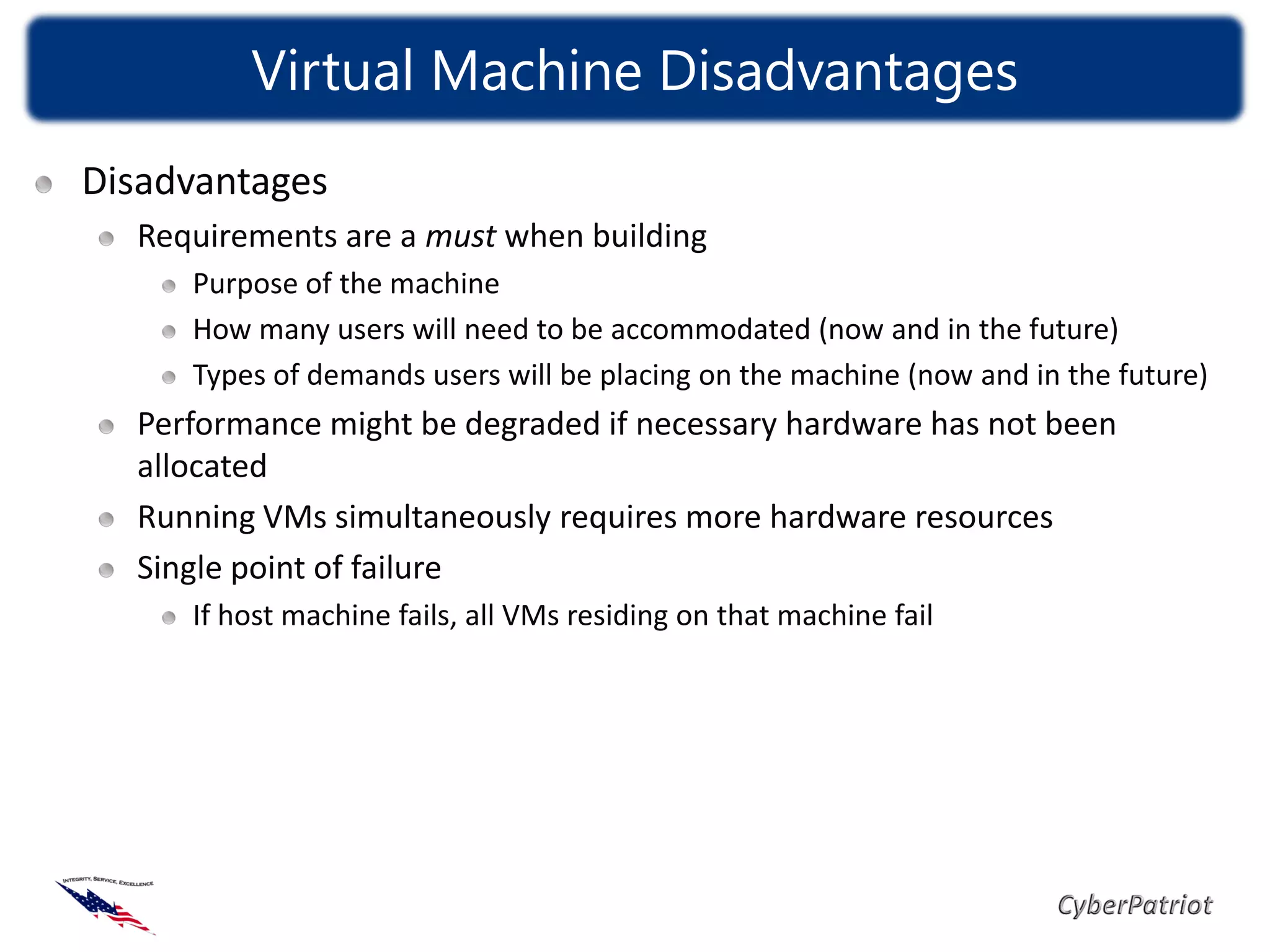 Virtual Machine Disadvantages
Disadvantages
  Requirements are a must when building
     Purpose of the machine
     How many users will need to be accommodated (now and in the future)
     Types of demands users will be placing on the machine (now and in the future)
  Performance might be degraded if necessary hardware has not been
  allocated
  Running VMs simultaneously requires more hardware resources
  Single point of failure
     If host machine fails, all VMs residing on that machine fail
 