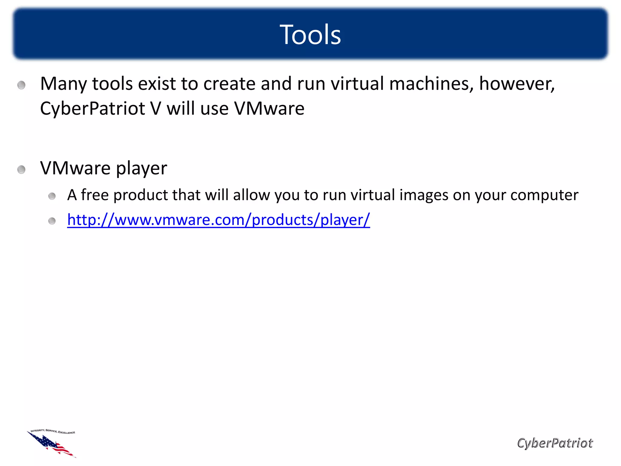 Tools
Many tools exist to create and run virtual machines, however,
CyberPatriot V will use VMware

VMware player
   A free product that will allow you to run virtual images on your computer
   http://www.vmware.com/products/player/
 