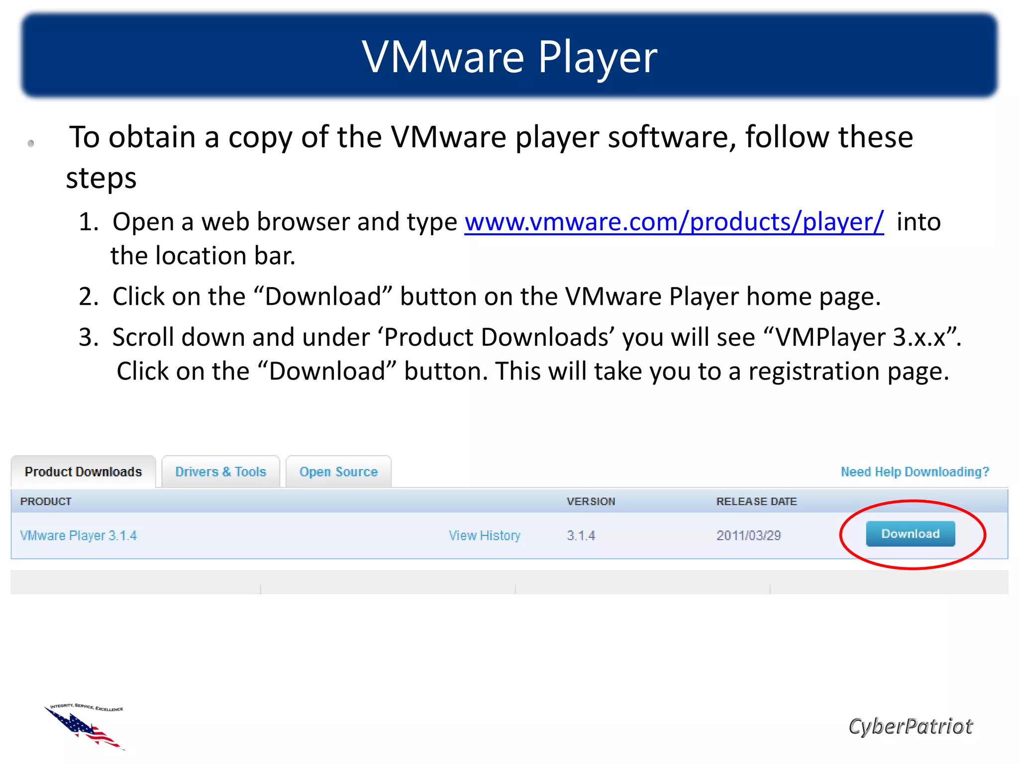 VMware Player
To obtain a copy of the VMware player software, follow these
steps
1. Open a web browser and type www.vmware.com/products/player/ into
   the location bar.
2. Click on the “Download” button on the VMware Player home page.
3. Scroll down and under ‘Product Downloads’ you will see “VMPlayer 3.x.x”.
    Click on the “Download” button. This will take you to a registration page.
 