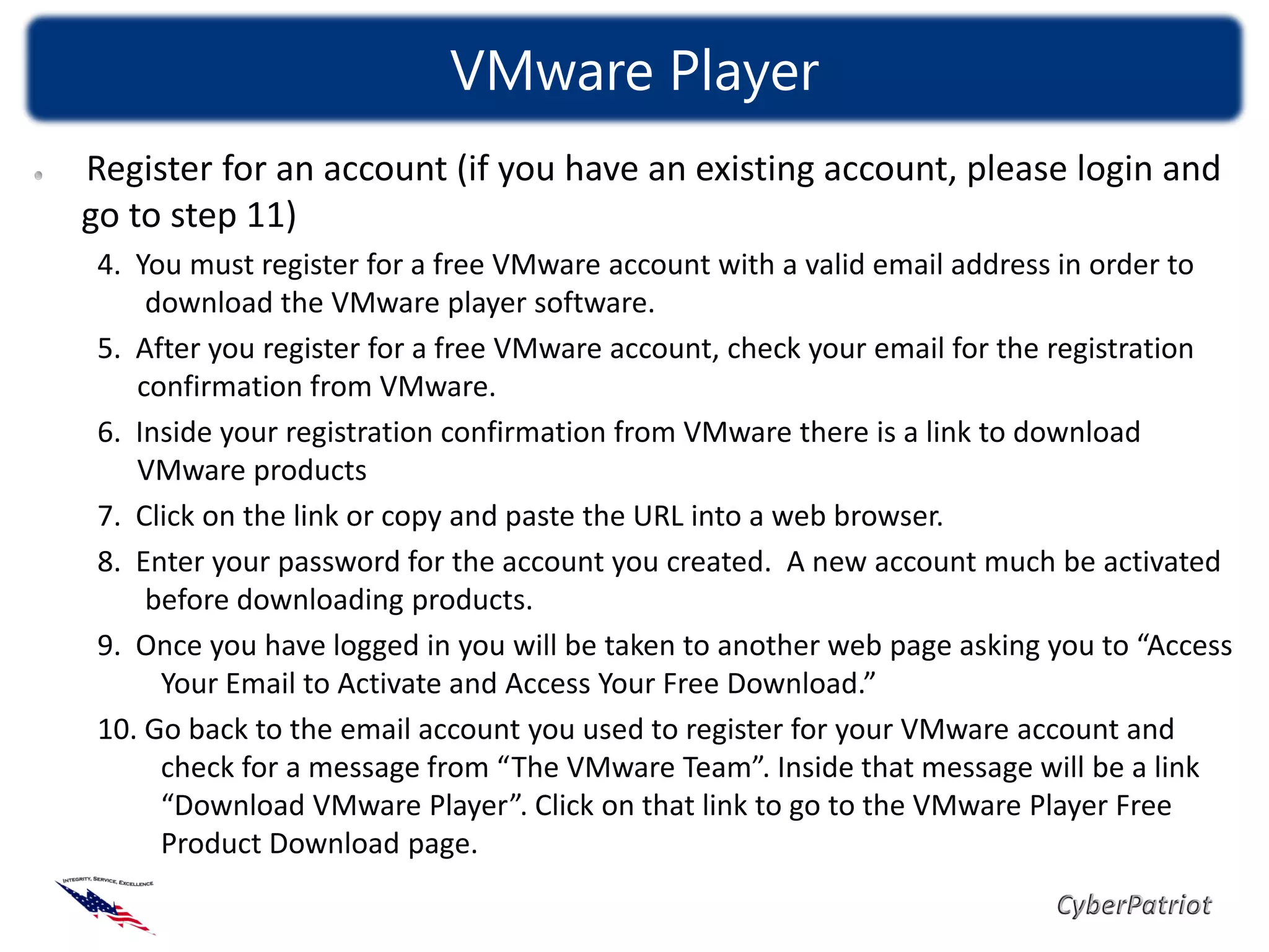 VMware Player
Register for an account (if you have an existing account, please login and
go to step 11)
 4. You must register for a free VMware account with a valid email address in order to
     download the VMware player software.
 5. After you register for a free VMware account, check your email for the registration
    confirmation from VMware.
 6. Inside your registration confirmation from VMware there is a link to download
    VMware products
 7. Click on the link or copy and paste the URL into a web browser.
 8. Enter your password for the account you created. A new account much be activated
     before downloading products.
 9. Once you have logged in you will be taken to another web page asking you to “Access
      Your Email to Activate and Access Your Free Download.”
 10. Go back to the email account you used to register for your VMware account and
      check for a message from “The VMware Team”. Inside that message will be a link
      “Download VMware Player”. Click on that link to go to the VMware Player Free
      Product Download page.
 