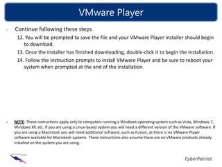 VMware Player
Continue following these steps
 12. You will be prompted to save the file and your VMware Player installer should begin
    to download.
 13. Once the installer has finished downloading, double-click it to begin the installation.
 14. Follow the instruction prompts to install VMware Player and be sure to reboot your
    system when prompted at the end of the installation.




NOTE: These instructions apply only to computers running a Windows operating system such as Vista, Windows 7,
Windows XP, etc. If you are using a Linux-based system you will need a different version of the VMware software. If
you are using a Macintosh you will need additional software, such as Fusion, as there is no VMware Player
software available for Macintosh systems. These instructions also assume there are no VMware products already
installed on the system you are using.
 