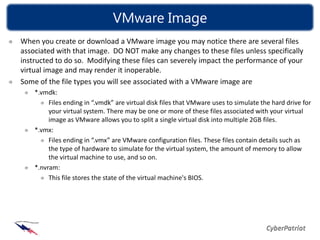VMware Image
When you create or download a VMware image you may notice there are several files
associated with that image. DO NOT make any changes to these files unless specifically
instructed to do so. Modifying these files can severely impact the performance of your
virtual image and may render it inoperable.
Some of the file types you will see associated with a VMware image are
    *.vmdk:
         Files ending in “.vmdk” are virtual disk files that VMware uses to simulate the hard drive for
         your virtual system. There may be one or more of these files associated with your virtual
         image as VMware allows you to split a single virtual disk into multiple 2GB files.
    *.vmx:
         Files ending in “.vmx” are VMware configuration files. These files contain details such as
         the type of hardware to simulate for the virtual system, the amount of memory to allow
         the virtual machine to use, and so on.
    *.nvram:
         This file stores the state of the virtual machine's BIOS.
 