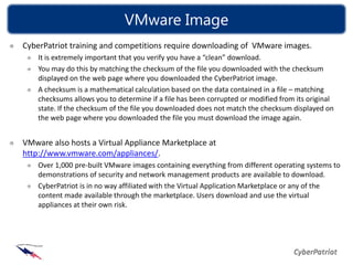 VMware Image
CyberPatriot training and competitions require downloading of VMware images.
    It is extremely important that you verify you have a “clean” download.
    You may do this by matching the checksum of the file you downloaded with the checksum
    displayed on the web page where you downloaded the CyberPatriot image.
    A checksum is a mathematical calculation based on the data contained in a file – matching
    checksums allows you to determine if a file has been corrupted or modified from its original
    state. If the checksum of the file you downloaded does not match the checksum displayed on
    the web page where you downloaded the file you must download the image again.


VMware also hosts a Virtual Appliance Marketplace at
http://www.vmware.com/appliances/.
    Over 1,000 pre-built VMware images containing everything from different operating systems to
    demonstrations of security and network management products are available to download.
    CyberPatriot is in no way affiliated with the Virtual Application Marketplace or any of the
    content made available through the marketplace. Users download and use the virtual
    appliances at their own risk.
 