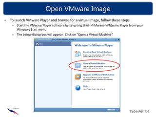 Open VMware Image
To launch VMware Player and browse for a virtual image, follow these steps
    Start the VMware Player software by selecting Start->VMware->VMware Player from your
    Windows Start menu
    The below dialog box will appear. Click on “Open a Virtual Machine”.
 