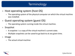 Terminology
Host operating system (host OS)
  The operating system of the physical computer on which the virtual machine
  was installed.
Guest operating system (guest OS)
  The operating system running inside the virtual machine.
Snapshot
  A snapshot is a copy of the virtual machine’s current state.
  Multiple snapshots can be saved to go back to at any given time.
Image
  The actual virtual machine
 