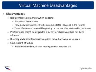 Virtual Machine Disadvantages
Disadvantages
  Requirements are a must when building
     Purpose of the machine
     How many users will need to be accommodated (now and in the future)
     Types of demands users will be placing on the machine (now and in the future)
  Performance might be degraded if necessary hardware has not been
  allocated
  Running VMs simultaneously requires more hardware resources
  Single point of failure
     If host machine fails, all VMs residing on that machine fail
 