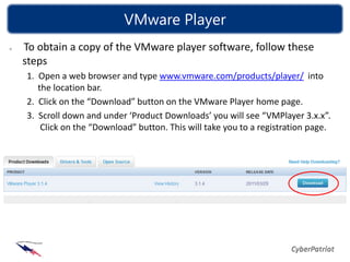 VMware Player
To obtain a copy of the VMware player software, follow these
steps
1. Open a web browser and type www.vmware.com/products/player/ into
   the location bar.
2. Click on the “Download” button on the VMware Player home page.
3. Scroll down and under ‘Product Downloads’ you will see “VMPlayer 3.x.x”.
    Click on the “Download” button. This will take you to a registration page.
 