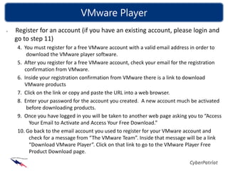 VMware Player
Register for an account (if you have an existing account, please login and
go to step 11)
 4. You must register for a free VMware account with a valid email address in order to
     download the VMware player software.
 5. After you register for a free VMware account, check your email for the registration
    confirmation from VMware.
 6. Inside your registration confirmation from VMware there is a link to download
    VMware products
 7. Click on the link or copy and paste the URL into a web browser.
 8. Enter your password for the account you created. A new account much be activated
     before downloading products.
 9. Once you have logged in you will be taken to another web page asking you to “Access
      Your Email to Activate and Access Your Free Download.”
 10. Go back to the email account you used to register for your VMware account and
      check for a message from “The VMware Team”. Inside that message will be a link
      “Download VMware Player”. Click on that link to go to the VMware Player Free
      Product Download page.
 