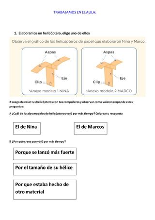 1. Elaboramos un helicóptero, elige uno de ellos
2 Luego de volar tus helicópteros con tus compañeros y observar como volaron responde estas
preguntas:
A ¿Cuál de los dos modelos de helicópteros voló por más tiempo? Colorea tu respuesta
B ¿Por qué crees que voló por más tiempo?
TRABAJAMOS EN ELAULA:
El de Nina El de Marcos
Porque se lanzó más fuerte
Por el tamaño de su hélice
Por que estaba hecho de
otro material
 
