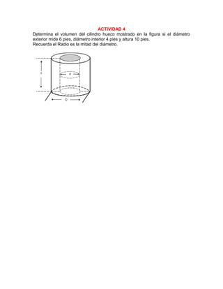 ACTIVIDAD 4
Determina el volumen del cilindro hueco mostrado en la figura si el diámetro
exterior mide 6 pies, diámetro interior 4 pies y altura 10 pies.
Recuerda el Radio es la mitad del diámetro.
 