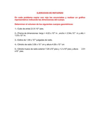 EJERCICIOS DE REFUERZO
En cada problema copiar con rojo los enunciados y realizar un gráfico
representativo indicando las dimensiones del cuerpo.
Determinar el volumen de los siguientes cuerpos geométricos:
1.- Cubo de arista 2.5 X 10-4
pies.
2.- Prisma de dimensiones: largo = 4.63 x 10-8
m , ancho = 2.54x 10-8
m y alto =
1.57x 10-8
m.
3.- Esfera de 1.49 x 1012
pulgadas de radio.
4.- Cilindro de radio 3.56 x 10-7
cm y altura 4.08 x 10-7
cm
5.- Cilindro hueco de radio exterior 7.29 x105
pies y 1.2 x105
pies y altura 2.51
x105
pies.
 