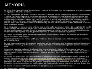 MEMORIA
• La forma de la casa patio tiene dos volúmenes cruzados, en forma de cruz, de esta manera se divide la parcela
en 4 patios de diferentes tamaños.
• La casa se divide en dos zonas, en una se encuentra la zona de día que comprende el estudio, salón-comedor
y cocina, y en la otra, la zona de noche que comprende la habitación principal y la sala de lectura-estar que
ocasionalmente se transforma en habitación de invitados. El estudio tiene un acceso desde el exterior y esta
comunicado con el salón-comedor. Para ofrecer intimidad, el estudio se puede cerrar con puertas correderas
cuando se desee, otorgando continuidad espacial, además posee cristales translucidos que permiten la
entrada de luz pero ofreciendo intimidad a la estancia y evitando las visuales con el resto de la casa. El estudio
tiene un aseo de respeto.
• La cocina posee dos bancadas, una funciona para cocinar y otra que sirve de mesa o de pasaplatos. En cuanto
salón- comedor, se encuentra en una zona con buena iluminación y ventilación. El acceso principal de la casa
se situa en pleno salón comedor. Desde el garaje se accede a la cocina y al patio privado de las habitaciones.
Un arbusto divide el garaje del patio, pero manteniendo la continuidad espacial visualmente.
• En cuanto a la zona de noche, las habitaciones tienen un patio privado, además del principal que aporta una
buena iluminación y ventilación.
• Todas las zonas húmedas forman un bloque, ventiladas hacia el patio de norte, mediante ventanas abatibles
en la parte superior.
• La casa posee dos bandas de circulación paralelos a los dos volúmenes, una de ellas comunica el estudio con
la habitación principal, y la otra comunica el garaje con el salón. Estas bandas organizan las estancias de la
casa.
• Respecto a los patios, cada uno de ellos se sitúa en una orientación distinta de forma que se crea unas
ventilaciones cruzadas alrededor de las estancias. Un patio de acceso rodado y otro de acceso a pie, además
del patio privado de las habitaciones y el patio principal. Al mismo tiempo los patios sirven para iluminar las
estancias.
• En cuanto a la iluminación, hay varios sistemas de protección solar: Los forjados sobresalen de tal forma que
aportan protección solar en las horas centrales del día en verano y permite la entrada del sol en invierno.
Además el salón-comedor está protegido en sus caras este-oeste mediante unas lamas que giran y permiten
orientarlas para evitar la entrada del sol. Además se pueden desplazar lateralmente para permitir el acceso a
los patios. Las lamas solucionan los problemas de las vistas cruzadas que se originan en las casa de este tipo.
• En cuanto a la esturctura la casa esta fromada por pilares, que condicionan la forma de T.
 