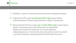 10Решения
1. Одобрить проект концепции региональной информатизации
2. Субъектам РФ в срок до 25 мая 2014 года представить
в Минкомсвязь России предложения в проект концепции
3. Минкомсвязи России в срок до 1 июня 2014 года представить
проект концепции для рассмотрения на заседании
Правительственной комиссии по использованию
информационных технологий для улучшения качества жизни
и условий ведения предпринимательской деятельности
 