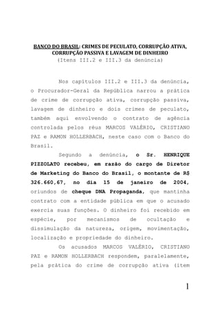 BANCO	DO	BRASIL:	CRIMES	DE	PECULATO,	CORRUPÇÃO	ATIVA,	
      CORRUPÇÃO	PASSIVA	E	LAVAGEM	DE	DINHEIRO	
       (Itens III.2 e III.3 da denúncia)


           Nos capítulos III.2 e III.3 da denúncia,
o Procurador-Geral da República narrou a prática
de crime de corrupção ativa, corrupção passiva,
lavagem de dinheiro e dois crimes de peculato,
também    aqui    envolvendo      o    contrato       de    agência
controlada pelos réus MARCOS VALÉRIO, CRISTIANO
PAZ e RAMON HOLLERBACH, neste caso com o Banco do
Brasil.
           Segundo    a     denúncia,        o   Sr.       HENRIQUE
PIZZOLATO recebeu, em razão do cargo de Diretor
de Marketing do Banco do Brasil, o montante de R$
326.660,67,      no   dia    15       de   janeiro     de     2004,
oriundos de cheque DNA Propaganda, que mantinha
contrato com a entidade pública em que o acusado
exercia suas funções. O dinheiro foi recebido em
espécie,        por   mecanismos           de    ocultação        e
dissimulação da natureza, origem, movimentação,
localização e propriedade do dinheiro.
           Os    acusados    MARCOS        VALÉRIO,    CRISTIANO
PAZ e RAMON HOLLERBACH respondem, paralelamente,
pela prática do crime de corrupção ativa (item



                                                                 1
 