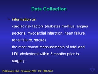 Data CollectionData Collection
• information on
cardiac risk factors (diabetes mellitus, angina
pectoris, myocardial infarction, heart failure,
renal failure, stroke)
the most recent measurements of total and
LDL cholesterol within 3 months prior to
surgery
Poldermans et al., Circulation 2003; 107: 1848-1851
 