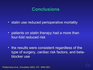 ConclusionsConclusions
• statin use reduced perioperative mortality
• patients on statin therapy had a more than
four-fold reduced risk
• the results were consistent regardless of the
type of surgery, cardiac risk factors, and beta-
blocker use
Poldermans et al., Circulation 2003; 107: 1848-1851
 