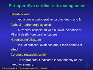 Perioperative cardiac risk managementPerioperative cardiac risk management
Beta-blockers
reduction in perioperative cardiac death and MI
Alpha 2 – adrenergic agonists
Mivazerol associated with a lower incidence of
MI and death from cardiac causes
Nitroglycerin/diltiazem
lack of sufficent evidence about their beneficial
effect
Coronary reavscularization
is appropriate if indicated independently of the
need for surgery
Poldermans et al., Circulation 2003; 107: 1848-1851
 