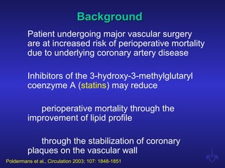 BackgroundBackground
Patient undergoing major vascular surgery
are at increased risk of perioperative mortality
due to underlying coronary artery disease
Inhibitors of the 3-hydroxy-3-methylglutaryl
coenzyme A (statins) may reduce
perioperative mortality through the
improvement of lipid profile
through the stabilization of coronary
plaques on the vascular wall
Poldermans et al., Circulation 2003; 107: 1848-1851
 