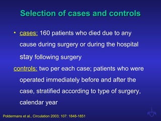 Selection of cases and controlsSelection of cases and controls
• cases: 160 patients who died due to any
cause during surgery or during the hospital
stay following surgery
controls: two per each case; patients who were
operated immediately before and after the
case, stratified according to type of surgery,
calendar year
Poldermans et al., Circulation 2003; 107: 1848-1851
 