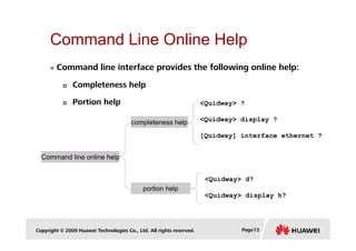 Command Line Online Help
completeness help
<Quidway> ?
<Quidway> display ?
Command line interface provides the following online help:
Completeness help
Portion help
Copyright © 2009 Huawei Technologies Co., Ltd. All rights reserved. Page13
Command line online help
completeness help
portion help
[Quidway] interface ethernet ?
<Quidway> d?
<Quidway> display h?
 