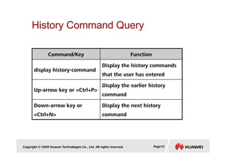 History Command Query
Command/Key Function
display history-command
Display the history commands
that the user has entered
Copyright © 2009 Huawei Technologies Co., Ltd. All rights reserved. Page15
Up-arrow key or <Ctrl+P>
Display the earlier history
command
Down-arrow key or
<Ctrl+N>
Display the next history
command
 