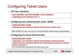 Configuring Telnet Users
VTY User Interfaces
user-interface vty first-number [ last-number ]
[Quidway] user-interface vty 0 4
Configuring User Authentication mode “NONE”
authentication-mode
[Quidway-user-interface-vty0-4] authentication-mode none
Copyright © 2009 Huawei Technologies Co., Ltd. All rights reserved. Page23
Configuring Password Authentication
[Quidway-user-interface-vty0-4] authentication-mode none
With NONE the user can log in to the NE directly without being authenticated.
authentication-mode
[Quidway-user-interface-vty0-4] authentication-mode password
[Quidway-user-interface-vty0-4] set authentication password { cipher |
simple } password
The authentication password for login user is set.
 