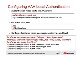 Configuring AAA Local Authentication
authentication-mode aaa
[Quidway-user-interface-vty0-4] authentication-mode aaa
Go to the AAA view
aaa
[Quidway] aaa
Authentication mode set to the AAA mode.
Copyright © 2009 Huawei Technologies Co., Ltd. All rights reserved. Page24
Configure local user name, password, service-type and level
[Quidway] aaa
local-user user-name password { simple | cipher } password
local-user user-name service-type { ftp | ppp | ssh | telnet | terminal }
local-user user-name level level
[Quidway-aaa] local-user ADMIN password simple Admin123
[Quidway-aaa] local-user ADMIN service-type telnet
[Quidway-aaa] local-user ADMIN level 3
 