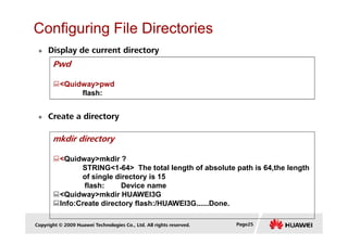 Configuring File Directories
Display de current directory
Pwd
<Quidway>pwd
flash:
Create a directory
Copyright © 2009 Huawei Technologies Co., Ltd. All rights reserved. Page25
mkdir directory
<Quidway>mkdir ?
STRING<1-64> The total length of absolute path is 64,the length
of single directory is 15
flash: Device name
<Quidway>mkdir HUAWEI3G
Info:Create directory flash:/HUAWEI3G......Done.
 
