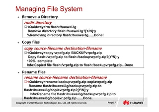 Managing File System
Remove a Directory
rmdir directory
<Quidway>rm flash:/huawei3g
Remove directory flash:/huawei3g?[Y/N]:y
%Removing directory flash:/huawei3g......Done!
Copy files
copy source-filename destination-filename
<Quidway>copy vrpcfg.zip BACKUPvrpcfg.zip
Copy flash:/vrpcfg.zip to flash:/backupvrpcfg.zip?[Y/N]:y
Copyright © 2009 Huawei Technologies Co., Ltd. All rights reserved. Page27
Rename files
Copy flash:/vrpcfg.zip to flash:/backupvrpcfg.zip?[Y/N]:y
100% complete
Info:Copied file flash:/vrpcfg.zip to flash:/backupvrpcfg.zip...Done
rename source-filename destination-filename
<Quidway>rename backupvrpcfg.zip copiavrpcfg.zip
Rename flash:/huawei3g/backupvrpcfg.zip to
flash:/huawei3g/copiavrpcfg.zip?[Y/N]:y
Info:Rename file flash:/huawei3g/backupvrpcfg.zip to
flash:/huawei3g/copiavr pcfg.zip ......Done.
 