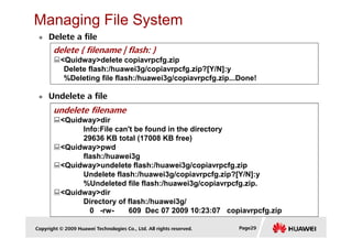 Managing File System
Delete a file
delete { filename | flash: }
<Quidway>delete copiavrpcfg.zip
Delete flash:/huawei3g/copiavrpcfg.zip?[Y/N]:y
%Deleting file flash:/huawei3g/copiavrpcfg.zip...Done!
Undelete a file
undelete filename
<Quidway>dir
Copyright © 2009 Huawei Technologies Co., Ltd. All rights reserved. Page29
Info:File can't be found in the directory
29636 KB total (17008 KB free)
<Quidway>pwd
flash:/huawei3g
<Quidway>undelete flash:/huawei3g/copiavrpcfg.zip
Undelete flash:/huawei3g/copiavrpcfg.zip?[Y/N]:y
%Undeleted file flash:/huawei3g/copiavrpcfg.zip.
<Quidway>dir
Directory of flash:/huawei3g/
0 -rw- 609 Dec 07 2009 10:23:07 copiavrpcfg.zip
 