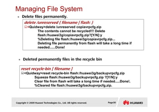 Managing File System
Delete files permanently.
delete /unreserved { filename | flash: }
<Quidway>delete /unreserved copiavrpcfg.zip
The contents cannot be recycled!!! Delete
flash:/huawei3g/copiavrpcfg.zip?[Y/N]:y
%Deleting file flash:/huawei3g/copiavrpcfg.zip...
Deleting file permanently from flash will take a long time if
needed......Done!
Copyright © 2009 Huawei Technologies Co., Ltd. All rights reserved. Page30
Deleted permanently files in the recycle bin
reset recycle-bin [ filename ]
<Quidway>reset recycle-bin flash:/huawei3g/backupvrpcfg.zip
Squeeze flash:/huawei3g/backupvrpcfg.zip ?[Y/N]:y
Clear file from flash will take a long time if needed.....Done!.
%Cleared file flash:/huawei3g/backupvrpcfg.zip.
 