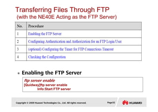 Transferring Files Through FTP
(with the NE40E Acting as the FTP Server)
Copyright © 2009 Huawei Technologies Co., Ltd. All rights reserved. Page32
Enabling the FTP Server
ftp server enable
[Quidway]ftp server enable
Info:Start FTP server
 