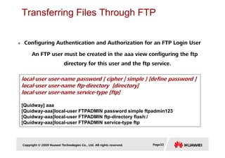 Transferring Files Through FTP
local-user user-name password { cipher | simple } [define password ]
Configuring Authentication and Authorization for an FTP Login User
An FTP user must be created in the aaa view configuring the ftp
directory for this user and the ftp service.
Copyright © 2009 Huawei Technologies Co., Ltd. All rights reserved. Page33
local-user user-name password { cipher | simple } [define password ]
local-user user-name ftp-directory [directory]
local-user user-name service-type [ftp]
[Quidway] aaa
[Quidway-aaa]local-user FTPADMIN password simple ftpadmin123
[Quidway-aaa]local-user FTPADMIN ftp-directory flash:/
[Quidway-aaa]local-user FTPADMIN service-type ftp
 