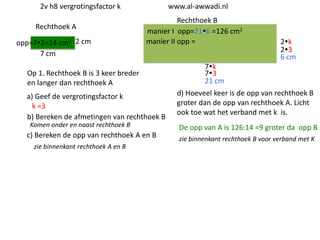 2v h8 vergrotingsfactor k
Rechthoek A
opp=72=14 cm2 2 cm
7 cm

www.al-awwadi.nl

Rechthoek B
manier I opp=216 =126 cm2
manier II opp =

Op 1. Rechthoek B is 3 keer breder
en langer dan rechthoek A
a) Geef de vergrotingsfactor k
k =3
b) Bereken de afmetingen van rechthoek B
Komen onder en naast rechthoek B

c) Bereken de opp van rechthoek A en B
zie binnenkant rechthoek A en B

2k
23
6 cm

7k
73
21 cm
d) Hoeveel keer is de opp van rechthoek B
groter dan de opp van rechthoek A. Licht
ook toe wat het verband met k is.

De opp van A is 126:14 =9 groter da opp B
zie binnenkant rechthoek B voor verband met K

 