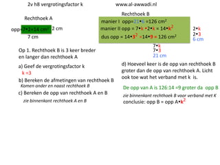 2v h8 vergrotingsfactor k
Rechthoek A
opp=72=14 cm2 2 cm
7 cm

www.al-awwadi.nl

Rechthoek B
manier I opp=216 =126 cm2
manier II opp = 7k 2k = 14k2
dus opp = 1432 =149 = 126 cm2

Op 1. Rechthoek B is 3 keer breder
en langer dan rechthoek A
a) Geef de vergrotingsfactor k
k =3
b) Bereken de afmetingen van rechthoek B
Komen onder en naast rechthoek B

c) Bereken de opp van rechthoek A en B
zie binnenkant rechthoek A en B

2k
23
6 cm

7k
73
21 cm
d) Hoeveel keer is de opp van rechthoek B
groter dan de opp van rechthoek A. Licht
ook toe wat het verband met k is.

De opp van A is 126:14 =9 groter da opp B
zie binnenkant rechthoek B voor verband met K
conclusie: opp B = opp Ak2

 