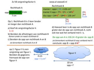 2v h8 vergrotingsfactor k

www.al-awwadi.nl

Rechthoek B
manier I opp=216 =126 cm2
manier II opp = 7k 2k = 14k2

Rechthoek A
opp=72=14 cm2 2 cm
7 cm

dus opp = 1432 =149 = 126 cm2

Op 1. Rechthoek B is 3 keer breder
en langer dan rechthoek A
a) Geef de vergrotingsfactor k
k =3
b) Bereken de afmetingen van rechthoek B
Komen onder en naast rechthoek B

c) Bereken de opp van rechthoek A en B
zie binnenkant rechthoek A en B

op 2. Figuur II is een
vergroting van figuur I.
Bereken de gegevens
hiernaast de opp van
figuur II

2k
23
6 cm

7k
73
21 cm
d) Hoeveel keer is de opp van rechthoek B
groter dan de opp van rechthoek A. Licht
ook toe wat het verband met k is.

De opp van A is 126:14 =9 groter da opp B
zie binnenkant rechthoek B voor verband met K
conclusie: opp B = opp Ak2

figuur I
figuur II
4 cm
opp = 5 cm2
10 cm
opp =?

 
