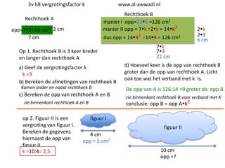 2v h8 vergrotingsfactor k

www.al-awwadi.nl

Rechthoek B
manier I opp=216 =126 cm2
manier II opp = 7k 2k = 14k2

Rechthoek A
opp=72=14 cm2 2 cm
7 cm

dus opp = 1432 =149 = 126 cm2

Op 1. Rechthoek B is 3 keer breder
en langer dan rechthoek A
a) Geef de vergrotingsfactor k
k =3
b) Bereken de afmetingen van rechthoek B
Komen onder en naast rechthoek B

c) Bereken de opp van rechthoek A en B
zie binnenkant rechthoek A en B

op 2. Figuur II is een
vergroting van figuur I.
Bereken de gegevens
hiernaast de opp van
figuur II
k =10:4= 2,5

2k
23
6 cm

7k
73
21 cm
d) Hoeveel keer is de opp van rechthoek B
groter dan de opp van rechthoek A. Licht
ook toe wat het verband met k is.

De opp van A is 126:14 =9 groter da opp B
zie binnenkant rechthoek B voor verband met K
conclusie: opp B = opp Ak2

figuur I
figuur II
4 cm
opp = 5 cm2
10 cm
opp =?

 